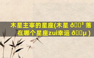 木星主宰的星座(木星 🌳 落在哪个星座zui
幸运 🌵 )
